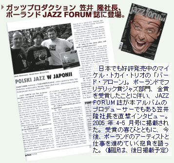 ガッツプロダクション、笠井　隆社長、ポーランドJAZZ FORUM誌に登場。日本でも好評発売中のマイケル・トカイ・トリオの「バード・アローン」。ポーランドでフリデリック賞ジャズ部門、金賞を受賞したことに伴い、JAZZ FORUM誌が本アルバムのプロデューサーでもある笠井隆社長を直撃インタビュー。2005年4-5月号に掲載された。受賞の喜びとともに、今後、ポーランドのアーティストと仕事を進めていく抱負を語った。（翻訳は、後日掲載予定）
